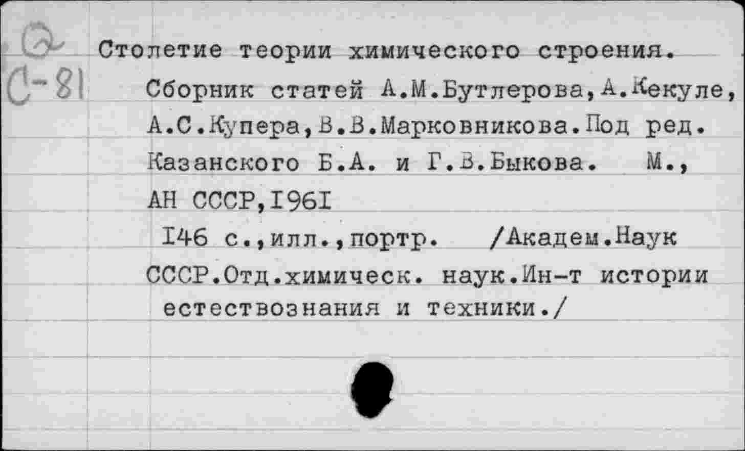 ﻿Столетие теории химического строения.
Сборник статей А.М.Бутлерова,А.Кекуле, А.С.Купера,В.В.Марковникова.Под ред. Казанского Б.А. и Г.В.Быкова. М., АН СССР,1961
146 с.,илл.,портр.	/Академ.Наук
СССР.Отд.химическ. наук.Ин-т истории естествознания и техники./